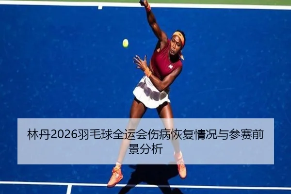 林丹2026羽毛球全运会伤病恢复情况与参赛前景分析