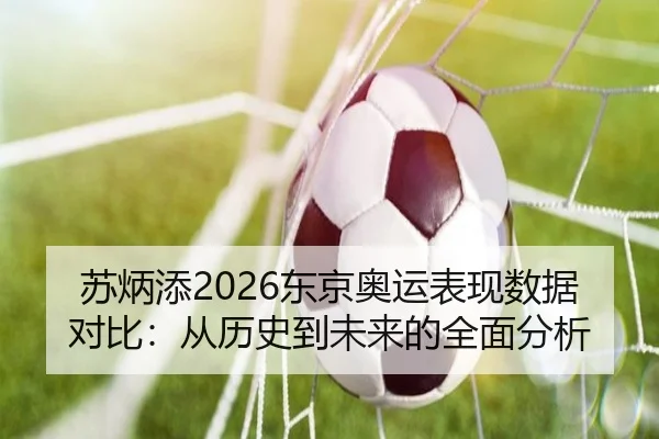苏炳添2026东京奥运表现数据对比：从历史到未来的全面分析