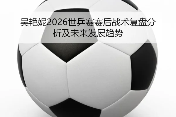 吴艳妮2026世乒赛赛后战术复盘分析及未来发展趋势