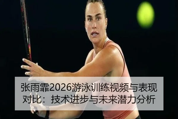 张雨霏2026游泳训练视频与表现对比：技术进步与未来潜力分析